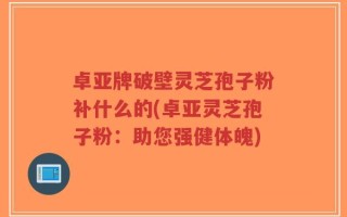 卓亚牌破壁灵芝孢子粉补什么的(卓亚灵芝孢子粉：助您强健体魄)