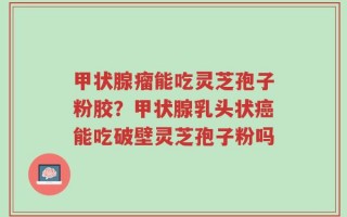 甲状腺瘤能吃灵芝孢子粉胶？甲状腺乳头状癌能吃破壁灵芝孢子粉吗