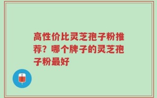 高性价比灵芝孢子粉推荐？哪个牌子的灵芝孢子粉最好