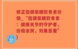 修正倍健氨糖软骨素价格_“倍健氨糖软骨素：健康关节的守护者，价格亲民，效果显著”)