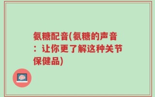 氨糖配音(氨糖的声音：让你更了解这种关节保健品)