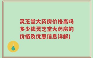 灵芝堂大药房价格高吗多少钱灵芝堂大药房的价格及优惠信息详解)