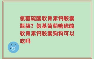 氨糖硫酸软骨素钙胶囊瓶装？氨基葡萄糖硫酸软骨素钙胶囊狗狗可以吃吗