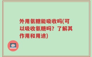 外用氨糖能吸收吗(可以吸收氨糖吗？了解其作用和用途)