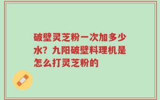 破壁灵芝粉一次加多少水？九阳破壁料理机是怎么打灵芝粉的