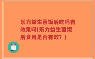 乐力益生菌饭后吃吗有效果吗(乐力益生菌饭后食用是否有效？)