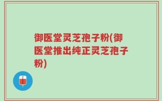 御医堂灵芝孢子粉(御医堂推出纯正灵芝孢子粉)