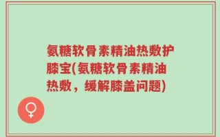 氨糖软骨素精油热敷护膝宝(氨糖软骨素精油热敷，缓解膝盖问题)