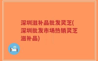 深圳滋补品批发灵芝(深圳批发市场热销灵芝滋补品)