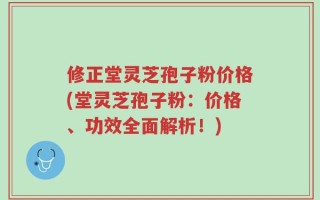 修正堂灵芝孢子粉价格(堂灵芝孢子粉：价格、功效全面解析！)