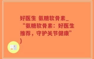 好医生 氨糖软骨素_“氨糖软骨素：好医生推荐，守护关节健康”)