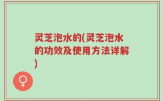 灵芝泡水的(灵芝泡水的功效及使用方法详解)
