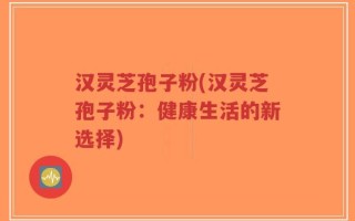汉灵芝孢子粉(汉灵芝孢子粉：健康生活的新选择)