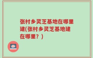 张村乡灵芝基地在哪里建(张村乡灵芝基地建在哪里？)