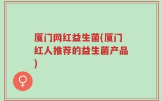 厦门网红益生菌(厦门红人推荐的益生菌产品)