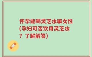 怀孕能喝灵芝水嘛女性(孕妇可否饮用灵芝水？了解解答)