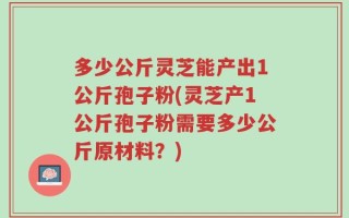 多少公斤灵芝能产出1公斤孢子粉(灵芝产1公斤孢子粉需要多少公斤原材料？)