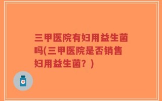 三甲医院有妇用益生菌吗(三甲医院是否销售妇用益生菌？)