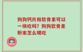 狗狗钙片和软骨素可以一块吃吗？狗狗软骨素粉末怎么喂吃