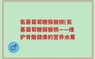 氨基葡萄糖猕猴桃(氨基葡萄糖猕猴桃——维护骨骼健康的营养水果