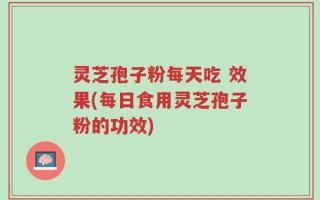 灵芝孢子粉每天吃 效果(每日食用灵芝孢子粉的功效)