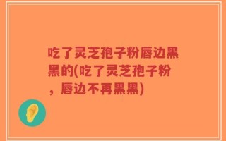 吃了灵芝孢子粉唇边黑黑的(吃了灵芝孢子粉，唇边不再黑黑)