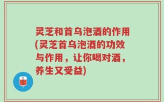 灵芝和首乌泡酒的作用(灵芝首乌泡酒的功效与作用，让你喝对酒，养生又受益)