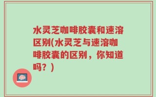 水灵芝咖啡胶囊和速溶区别(水灵芝与速溶咖啡胶囊的区别，你知道吗？)