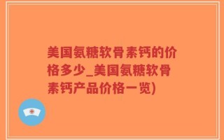 美国氨糖软骨素钙的价格多少_美国氨糖软骨素钙产品价格一览)