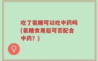吃了氨糖可以吃中药吗(氨糖食用后可否配合中药？)