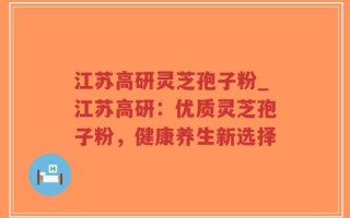 江苏高研灵芝孢子粉_江苏高研：优质灵芝孢子粉，健康养生新选择