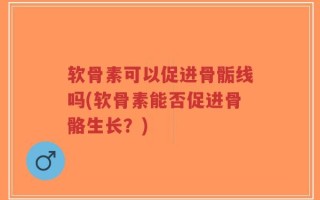 软骨素可以促进骨骺线吗(软骨素能否促进骨骼生长？)