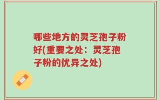 哪些地方的灵芝孢子粉好(重要之处：灵芝孢子粉的优异之处)