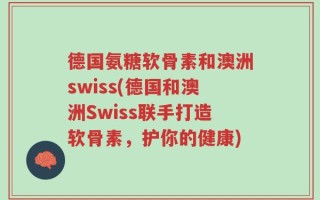 德国氨糖软骨素和澳洲swiss(德国和澳洲Swiss联手打造软骨素，护你的健康)