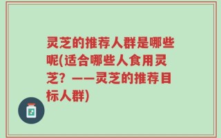 灵芝的推荐人群是哪些呢(适合哪些人食用灵芝？——灵芝的推荐目标人群)