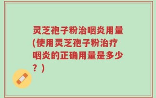 灵芝孢子粉治咽炎用量(使用灵芝孢子粉治疗咽炎的正确用量是多少？)