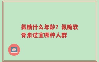 氨糖什么年龄？氨糖软骨素适宜哪种人群