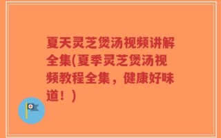 夏天灵芝煲汤视频讲解全集(夏季灵芝煲汤视频教程全集，健康好味道！)