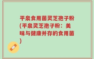 平泉食用菌灵芝孢子粉(平泉灵芝孢子粉：美味与健康并存的食用菌)