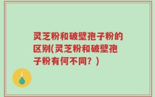 灵芝粉和破壁孢子粉的区别(灵芝粉和破壁孢子粉有何不同？)