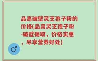 品高破壁灵芝孢子粉的价格(品高灵芝孢子粉-破壁提取，价格实惠，尽享营养好处)