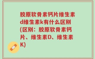 胶原软骨素钙片维生素d维生素k有什么区别(区别：胶原软骨素钙片、维生素D、维生素K)