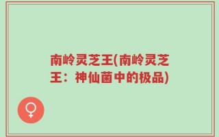 南岭灵芝王(南岭灵芝王：神仙菌中的极品)