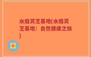 水庭灵芝基地(水庭灵芝基地：自然健康之旅)
