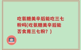 吃氨糖美辛后能吃三七粉吗(吃氨糖美辛后能否食用三七粉？)