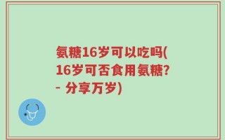 氨糖16岁可以吃吗(16岁可否食用氨糖？- 分享万岁)