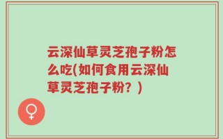 云深仙草灵芝孢子粉怎么吃(如何食用云深仙草灵芝孢子粉？)