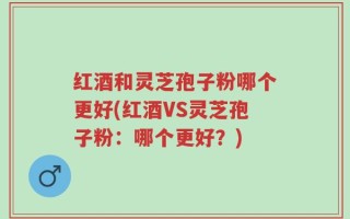 红酒和灵芝孢子粉哪个更好(红酒VS灵芝孢子粉：哪个更好？)
