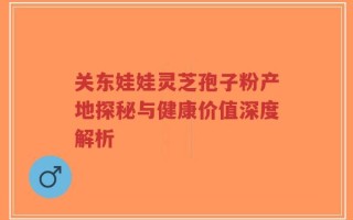 关东娃娃灵芝孢子粉产地探秘与健康价值深度解析
