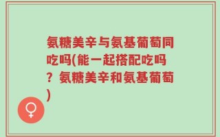 氨糖美辛与氨基葡萄同吃吗(能一起搭配吃吗？氨糖美辛和氨基葡萄)